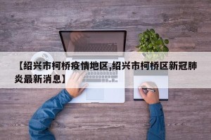 【绍兴市柯桥疫情地区,绍兴市柯桥区新冠肺炎最新消息】