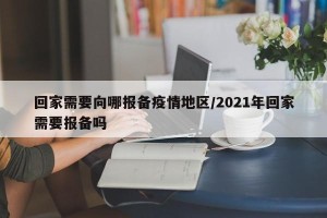 回家需要向哪报备疫情地区/2021年回家需要报备吗