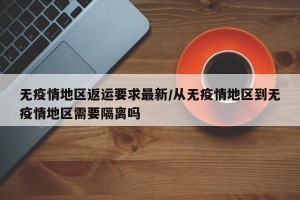 无疫情地区返运要求最新/从无疫情地区到无疫情地区需要隔离吗