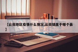 【云岗地区疫情什么情况,云岗镇属于哪个县】