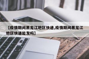 【疫情期间黑龙江地区快递,疫情期间黑龙江地区快递能发吗】