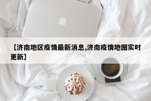 【济南地区疫情最新消息,济南疫情地图实时更新】