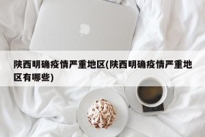 陕西明确疫情严重地区(陕西明确疫情严重地区有哪些)