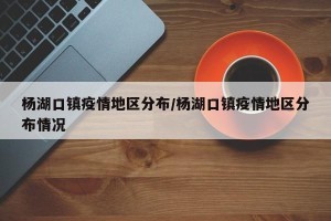 杨湖口镇疫情地区分布/杨湖口镇疫情地区分布情况