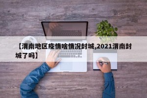【渭南地区疫情啥情况封城,2021渭南封城了吗】
