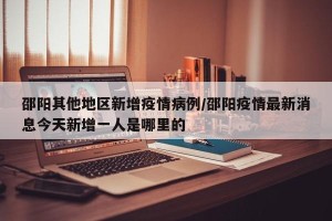 邵阳其他地区新增疫情病例/邵阳疫情最新消息今天新增一人是哪里的