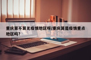 重庆算不算无疫情地区呀/重庆算是疫情重点地区吗?