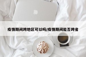疫情期间跨地区可以吗/疫情期间能否跨省