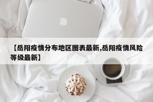 【岳阳疫情分布地区图表最新,岳阳疫情风险等级最新】