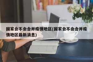 国家会不会合并疫情地区(国家会不会合并疫情地区最新消息)