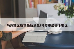 乌苏地区疫情最新消息/乌苏市是哪个地区