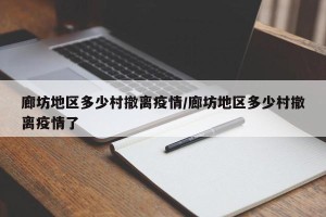 廊坊地区多少村撤离疫情/廊坊地区多少村撤离疫情了
