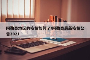 阿勒泰地区的疫情如何了/阿勒泰最新疫情公告2021