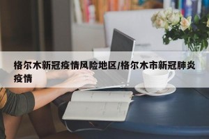 格尔木新冠疫情风险地区/格尔木市新冠肺炎疫情