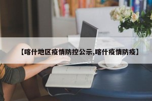 【喀什地区疫情防控公示,喀什疫情防疫】