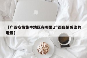 【广西疫情集中地区在哪里,广西疫情感染的地区】